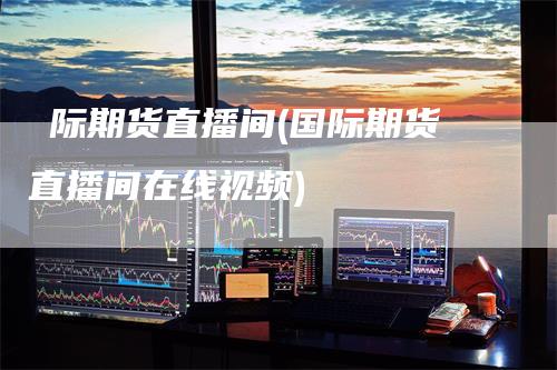 囯际期货直播间(国际期货直播间在线视频)