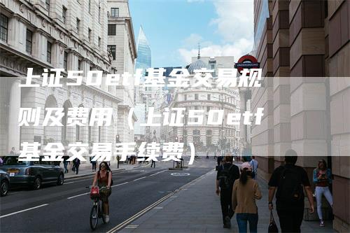 上证50etf基金交易规则及费用（上证50etf基金交易手续费）