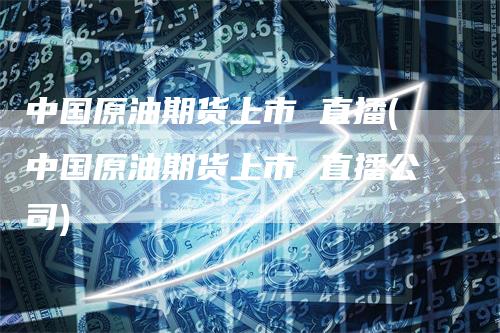 中国原油期货上市 直播(中国原油期货上市 直播公司)