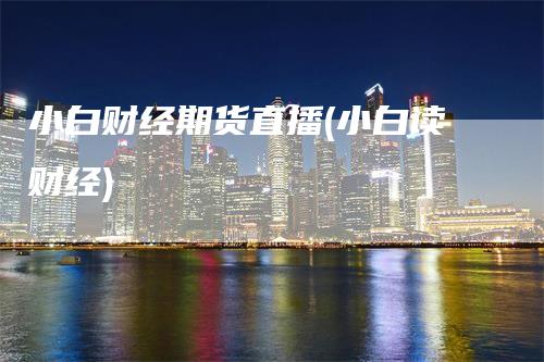 小白财经期货直播(小白读财经)