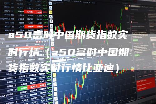 a50富时中国期货指数实时行情（a50富时中国期货指数实时行情比亚迪）