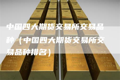 中国四大期货交易所交易品种（中国四大期货交易所交易品种排名）