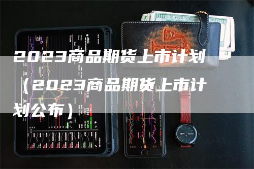 2023商品期货上市计划（2023商品期货上市计划公布）