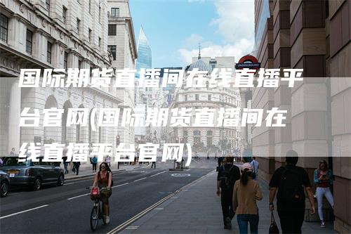 国际期货直播间在线直播平台官网(国际期货直播间在线直播平台官网)