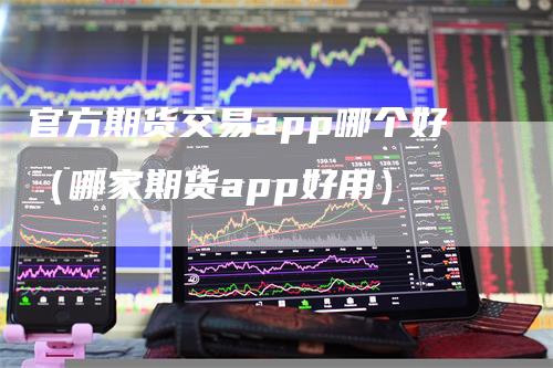 官方期货交易app哪个好(哪家期货app好用)