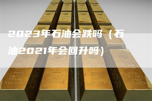 2023年石油会跌吗（石油2021年会回升吗）