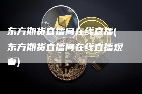 东方期货直播间在线直播(东方期货直播间在线直播观看)