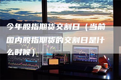 今年股指期货交割日（当前国内股指期货的交割日是什么时候）