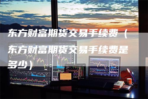 东方财富期货交易手续费（东方财富期货交易手续费是多少）