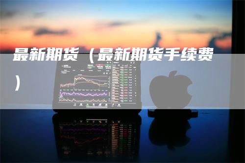 最新期货（最新期货手续费）
