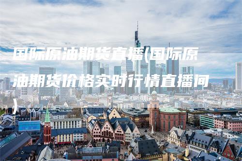 国际原油期货直播(国际原油期货价格实时行情直播间)