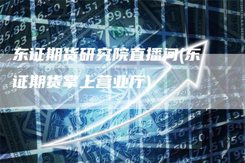 东证期货研究院直播间(东证期货掌上营业厅)
