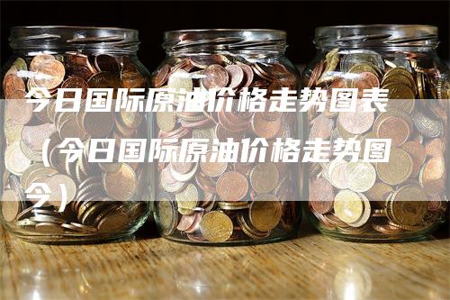 今日国际原油价格走势图表（今日国际原油价格走势图今）