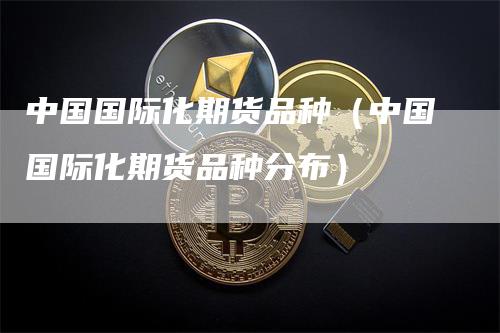中国国际化期货品种（中国国际化期货品种分布）