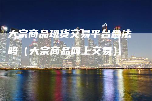 大宗商品现货交易平台合法吗（大宗商品网上交易）
