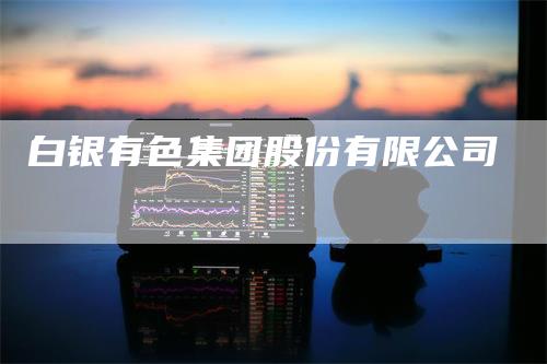 白银有色集团股份有限公司