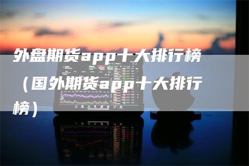 外盘期货app十大排行榜（国外期货app十大排行榜）