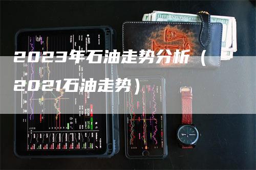 2023年石油走势分析（2021石油走势）