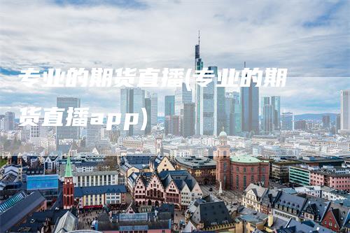 专业的期货直播(专业的期货直播app)
