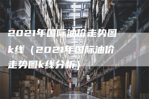 2021年国际油价走势图k线（2021年国际油价走势图k线分析）