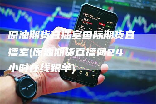 原油期货直播室国际期货直播室(原油期货直播间24小时在线跟单)