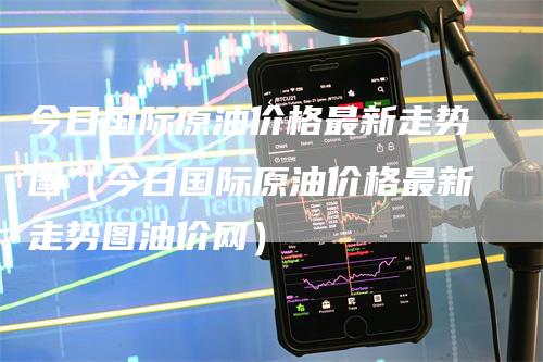 今日国际原油价格最新走势图（今日国际原油价格最新走势图油价网）