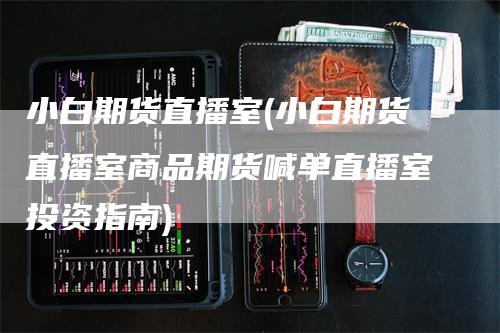 小白期货直播室(小白期货直播室商品期货喊单直播室投资指南)