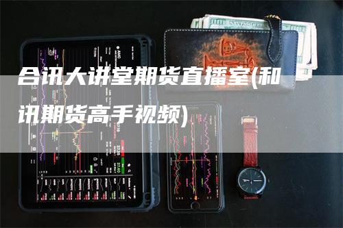合讯大讲堂期货直播室(和讯期货高手视频)