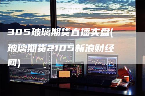 305玻璃期货直播实盘(玻璃期货2105新浪财经网)