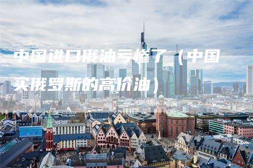 中国进口俄油亏惨了（中国买俄罗斯的高价油）