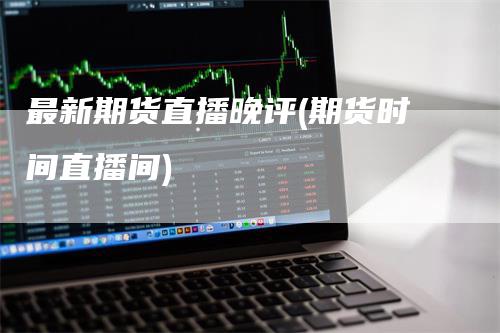 最新期货直播晚评(期货时间直播间)