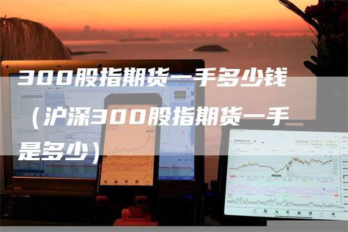 300股指期货一手多少钱（沪深300股指期货一手是多少）