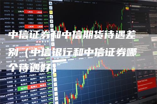 中信证券和中信期货待遇差别（中信银行和中信证券哪个待遇好）