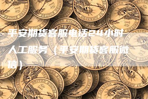 平安期货客服电话24小时人工服务（平安期货客服微信）