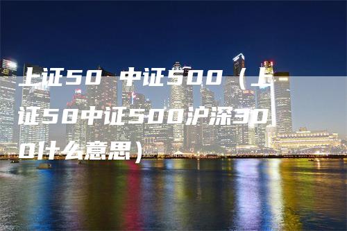 上证50 中证500（上证50中证500沪深300什么意思）