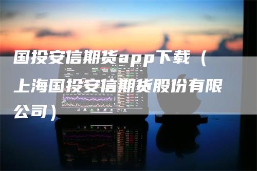 国投安信期货app下载（上海国投安信期货股份有限公司）