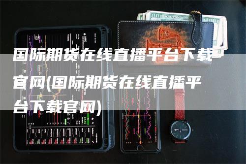 国际期货在线直播平台下载官网(国际期货在线直播平台下载官网)