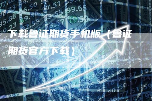 下载鲁证期货手机版（鲁证期货官方下载）