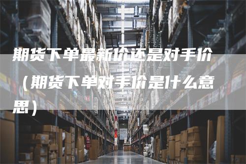 期货下单最新价还是对手价(期货下单对手价是什么意思)