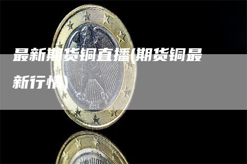 最新期货铜直播(期货铜最新行情)
