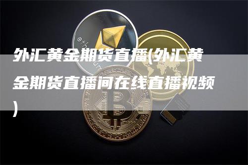 外汇黄金期货直播(外汇黄金期货直播间在线直播视频)