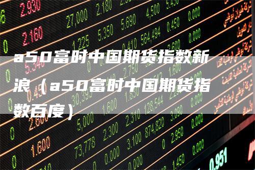 a50富时中国期货指数新浪（a50富时中国期货指数百度）