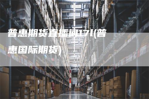 普惠期货直播间17l(普惠国际期货)