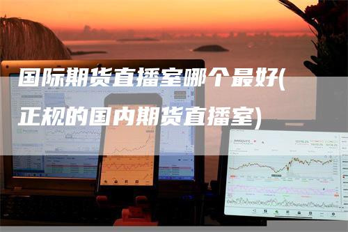 国际期货直播室哪个最好(正规的国内期货直播室)