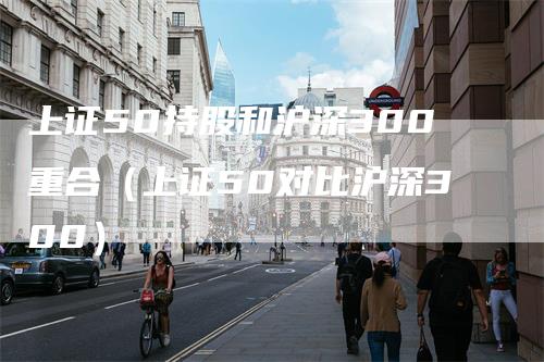 上证50持股和沪深300重合（上证50对比沪深300）