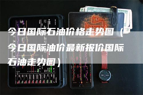 今日国际石油价格走势图（今日国际油价最新报价国际石油走势图）
