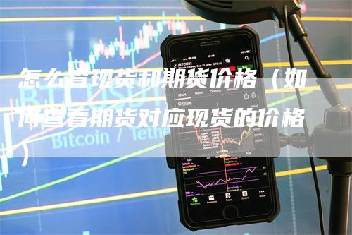 怎么查现货和期货价格（如何查看期货对应现货的价格）