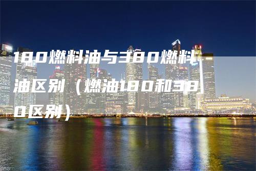 180燃料油与380燃料油区别（燃油180和380区别）