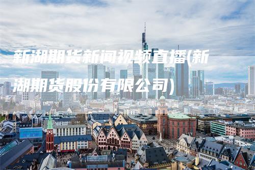 新湖期货新闻视频直播(新湖期货股份有限公司)