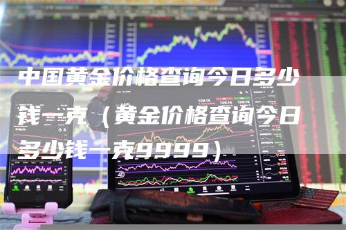 中国黄金价格查询今日多少钱一克（黄金价格查询今日多少钱一克9999）